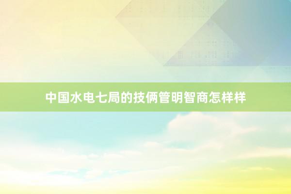 中国水电七局的技俩管明智商怎样样